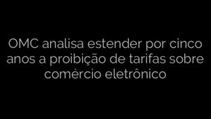 ​OMC analisa estender por cinco anos a proibição de tarifas sobre comércio eletrônico 